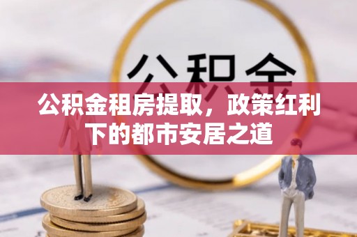 新密公积金租房提取，政策红利下的都市安居之道