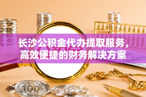 新密长沙公积金代办提取服务，高效便捷的财务解决方案
