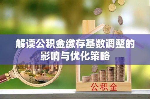 新密解读公积金缴存基数调整的影响与优化策略